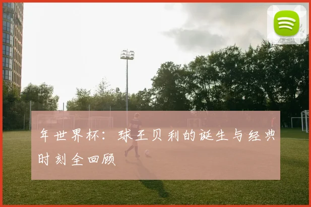 年世界杯：球王贝利的诞生与经典时刻全回顾