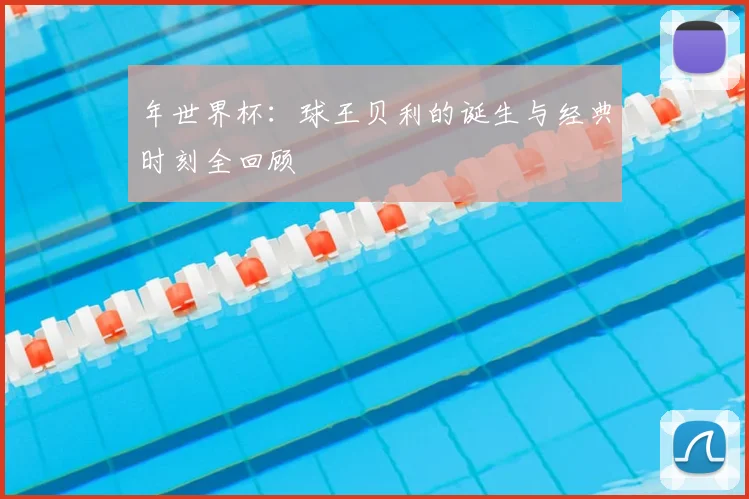 年世界杯：球王贝利的诞生与经典时刻全回顾