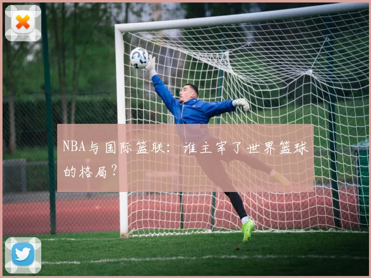 NBA与国际篮联：谁主宰了世界篮球的格局？